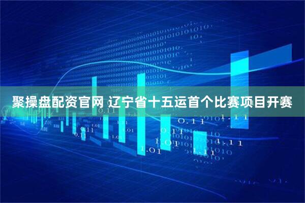 聚操盘配资官网 辽宁省十五运首个比赛项目开赛