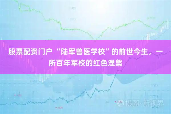 股票配资门户 “陆军兽医学校”的前世今生，一所百年军校的红色涅槃