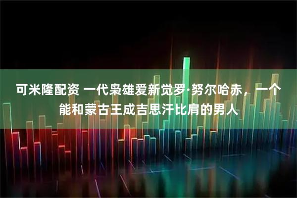可米隆配资 一代枭雄爱新觉罗·努尔哈赤，一个能和蒙古王成吉思汗比肩的男人