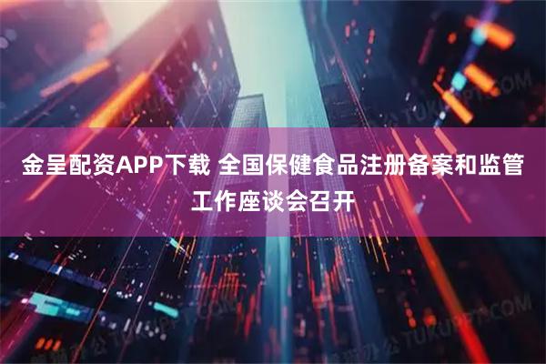 金呈配资APP下载 全国保健食品注册备案和监管工作座谈会召开