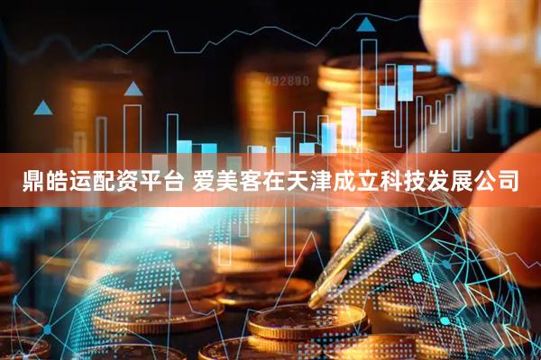鼎皓运配资平台 爱美客在天津成立科技发展公司