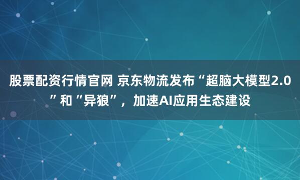 股票配资行情官网 京东物流发布“超脑大模型2.0”和“异狼”，加速AI应用生态建设