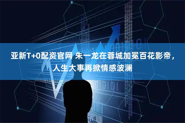 亚新T+0配资官网 朱一龙在蓉城加冕百花影帝，人生大事再掀情感波澜