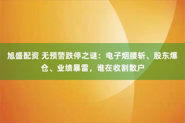 旭盛配资 无预警跌停之谜：电子烟腰斩、股东爆仓、业绩暴雷，谁在收割散户