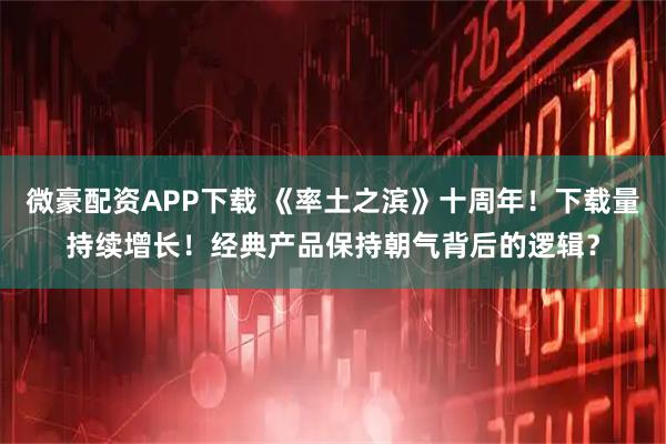 微豪配资APP下载 《率土之滨》十周年！下载量持续增长！经典产品保持朝气背后的逻辑？