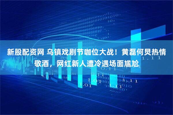新股配资网 乌镇戏剧节咖位大战！黄磊何炅热情敬酒，网红新人遭冷遇场面尴尬