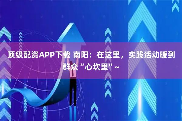 顶级配资APP下载 南阳：在这里，实践活动暖到群众“心坎里”~