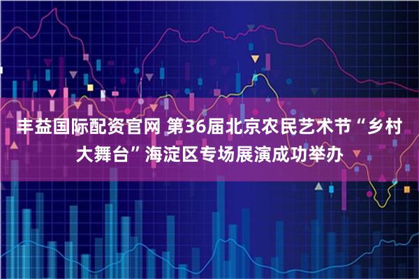 丰益国际配资官网 第36届北京农民艺术节“乡村大舞台”海淀区专场展演成功举办
