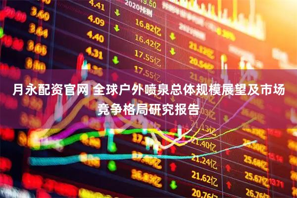 月永配资官网 全球户外喷泉总体规模展望及市场竞争格局研究报告