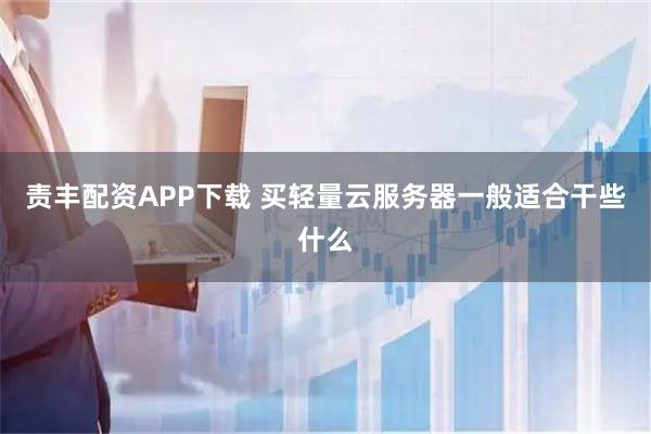 责丰配资APP下载 买轻量云服务器一般适合干些什么