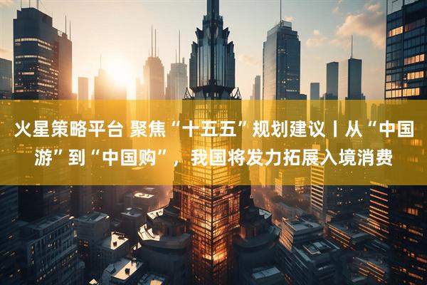 火星策略平台 聚焦“十五五”规划建议丨从“中国游”到“中国购”，我国将发力拓展入境消费