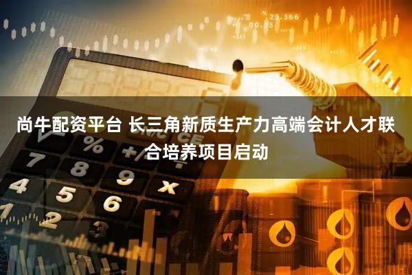 尚牛配资平台 长三角新质生产力高端会计人才联合培养项目启动