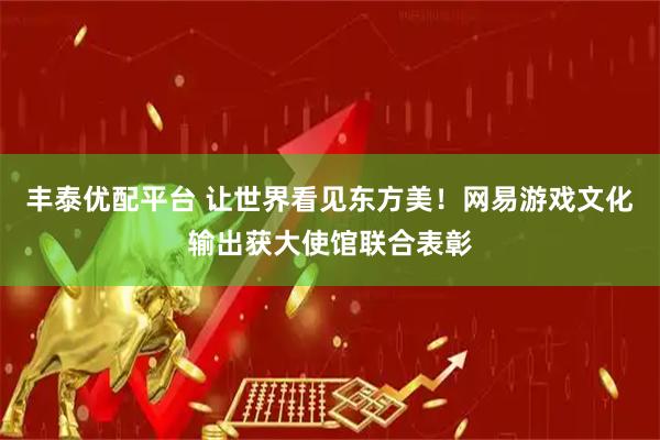 丰泰优配平台 让世界看见东方美！网易游戏文化输出获大使馆联合表彰