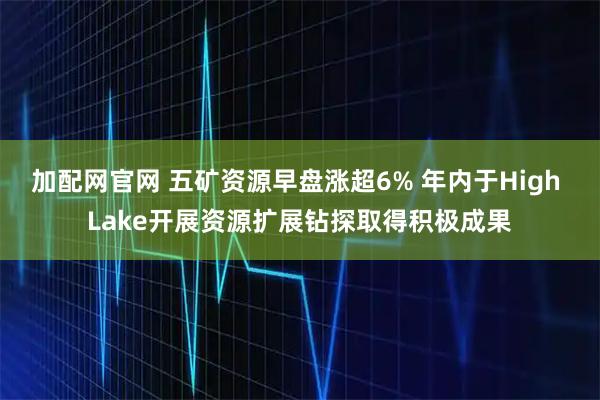 加配网官网 五矿资源早盘涨超6% 年内于High Lake开展资源扩展钻探取得积极成果