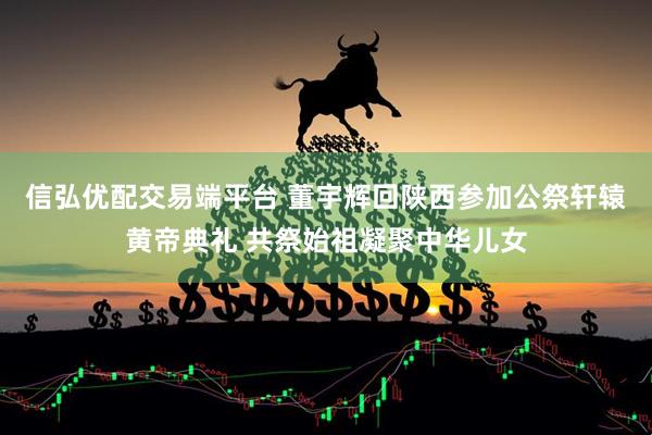 信弘优配交易端平台 董宇辉回陕西参加公祭轩辕黄帝典礼 共祭始祖凝聚中华儿女