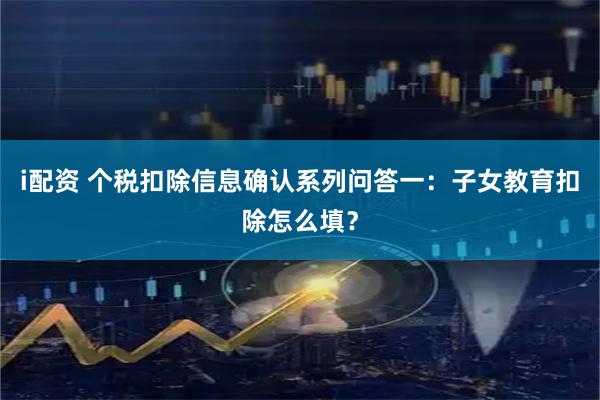 i配资 个税扣除信息确认系列问答一：子女教育扣除怎么填？
