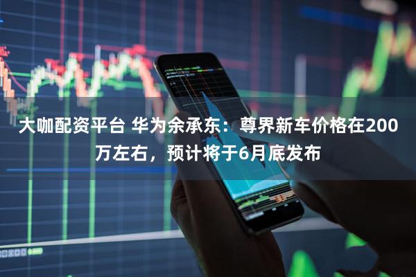 大咖配资平台 华为余承东：尊界新车价格在200万左右，预计将于6月底发布