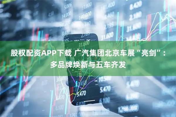股权配资APP下载 广汽集团北京车展“亮剑”：多品牌焕新与五车齐发