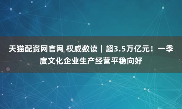 天猫配资网官网 权威数读｜超3.5万亿元！一季度文化企业生产经营平稳向好