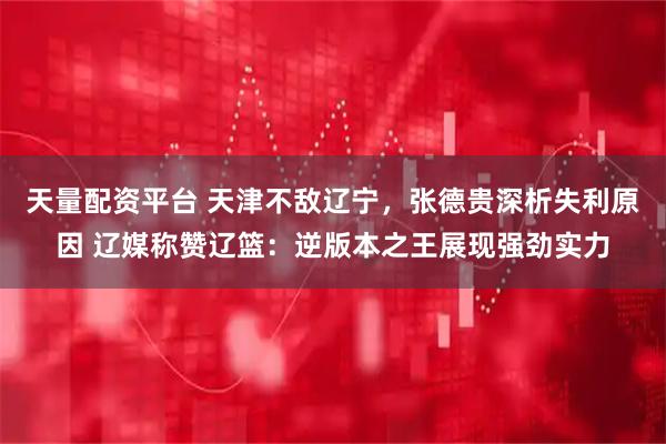 天量配资平台 天津不敌辽宁，张德贵深析失利原因 辽媒称赞辽篮：逆版本之王展现强劲实力