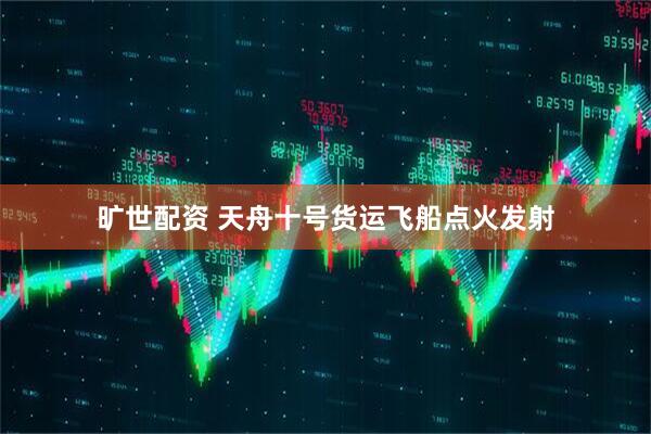 旷世配资 天舟十号货运飞船点火发射