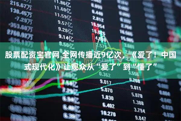 股票配资宝官网 全网传播近9亿次，《爱了！中国式现代化》让观众从“爱了”到“懂了”